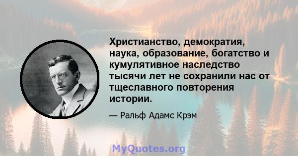 Христианство, демократия, наука, образование, богатство и кумулятивное наследство тысячи лет не сохранили нас от тщеславного повторения истории.