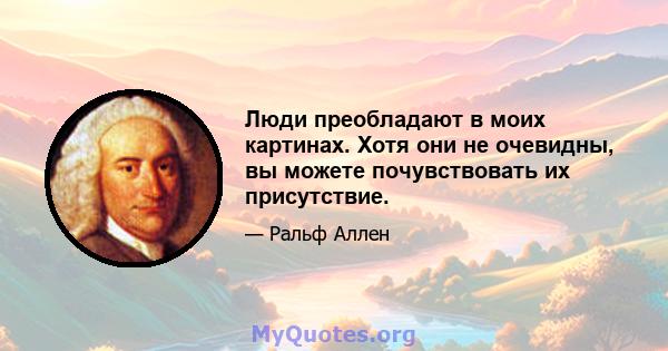 Люди преобладают в моих картинах. Хотя они не очевидны, вы можете почувствовать их присутствие.