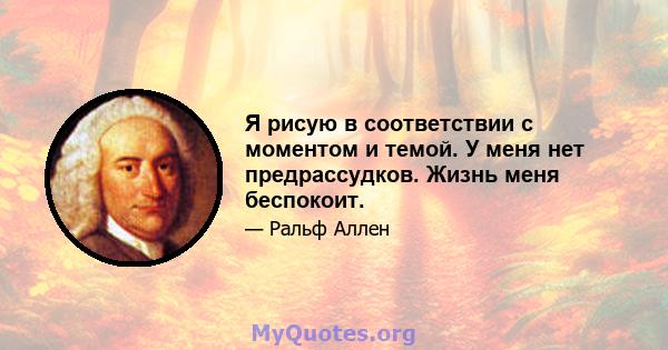 Я рисую в соответствии с моментом и темой. У меня нет предрассудков. Жизнь меня беспокоит.