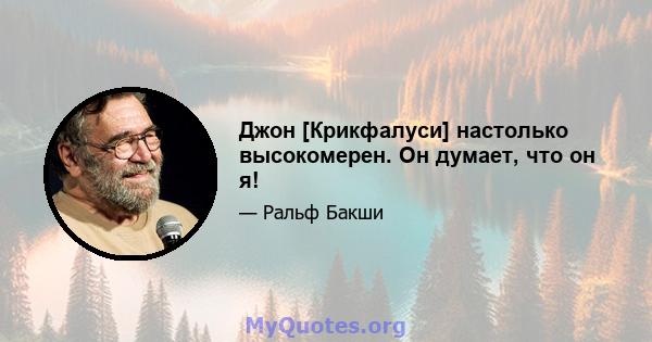 Джон [Крикфалуси] настолько высокомерен. Он думает, что он я!