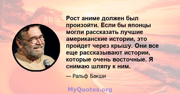 Рост аниме должен был произойти. Если бы японцы могли рассказать лучшие американские истории, это пройдет через крышу. Они все еще рассказывают истории, которые очень восточные. Я снимаю шляпу к ним.