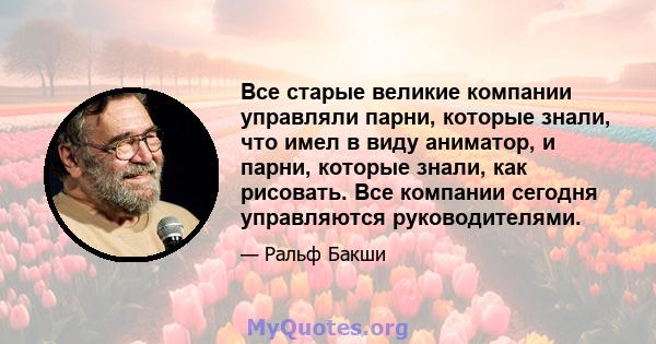 Все старые великие компании управляли парни, которые знали, что имел в виду аниматор, и парни, которые знали, как рисовать. Все компании сегодня управляются руководителями.