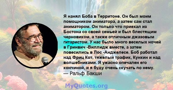 Я нанял Боба в Территоне. Он был моим помощником аниматора, а затем сам стал аниматором. Он только что приехал из Бостона со своей семьей и был блестящим черновиком, а также отличным джазовым гитаристом. У нас было