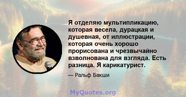 Я отделяю мультипликацию, которая весела, дурацкая и душевная, от иллюстрации, которая очень хорошо прорисована и чрезвычайно взволнована для взгляда. Есть разница. Я карикатурист.