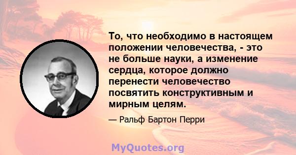 То, что необходимо в настоящем положении человечества, - это не больше науки, а изменение сердца, которое должно перенести человечество посвятить конструктивным и мирным целям.