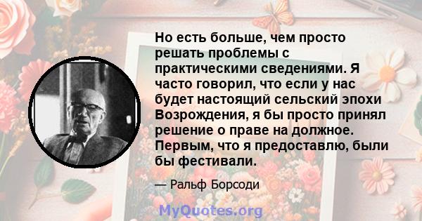 Но есть больше, чем просто решать проблемы с практическими сведениями. Я часто говорил, что если у нас будет настоящий сельский эпохи Возрождения, я бы просто принял решение о праве на должное. Первым, что я