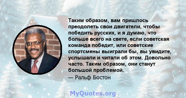 Таким образом, вам пришлось преодолеть свои двигатели, чтобы победить русских, и я думаю, что больше всего на свете, если советская команда победит, или советские спортсмены выиграли бы, вы увидите, услышали и читали об 