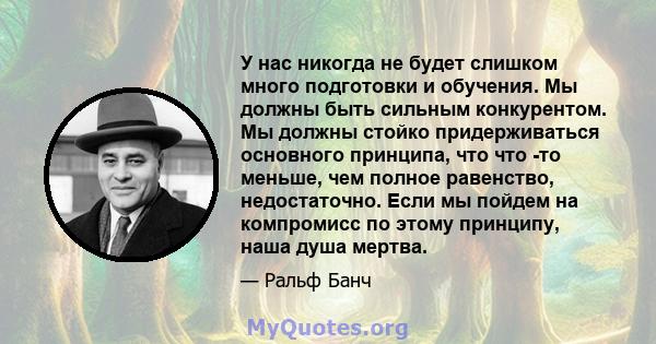 У нас никогда не будет слишком много подготовки и обучения. Мы должны быть сильным конкурентом. Мы должны стойко придерживаться основного принципа, что что -то меньше, чем полное равенство, недостаточно. Если мы пойдем