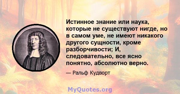 Истинное знание или наука, которые не существуют нигде, но в самом уме, не имеют никакого другого сущности, кроме разборчивости; И, следовательно, все ясно понятно, абсолютно верно.