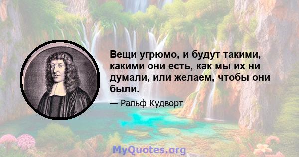 Вещи угрюмо, и будут такими, какими они есть, как мы их ни думали, или желаем, чтобы они были.