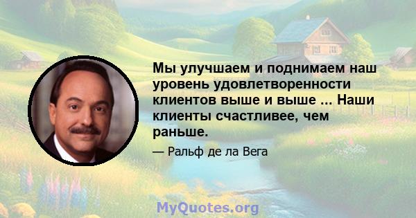 Мы улучшаем и поднимаем наш уровень удовлетворенности клиентов выше и выше ... Наши клиенты счастливее, чем раньше.