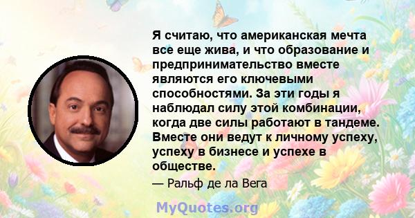 Я считаю, что американская мечта все еще жива, и что образование и предпринимательство вместе являются его ключевыми способностями. За эти годы я наблюдал силу этой комбинации, когда две силы работают в тандеме. Вместе