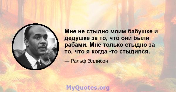 Мне не стыдно моим бабушке и дедушке за то, что они были рабами. Мне только стыдно за то, что я когда -то стыдился.