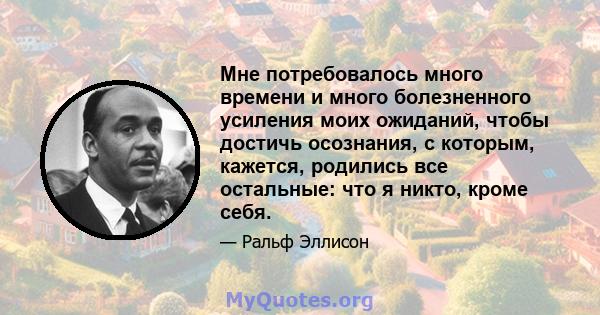 Мне потребовалось много времени и много болезненного усиления моих ожиданий, чтобы достичь осознания, с которым, кажется, родились все остальные: что я никто, кроме себя.