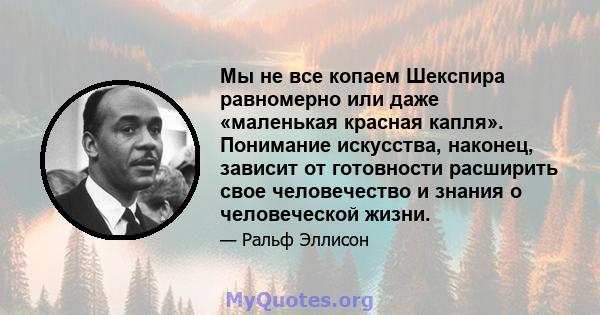 Мы не все копаем Шекспира равномерно или даже «маленькая красная капля». Понимание искусства, наконец, зависит от готовности расширить свое человечество и знания о человеческой жизни.