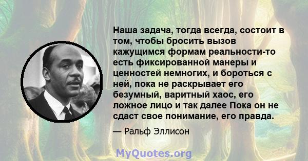 Наша задача, тогда всегда, состоит в том, чтобы бросить вызов кажущимся формам реальности-то есть фиксированной манеры и ценностей немногих, и бороться с ней, пока не раскрывает его безумный, варитный хаос, его ложное