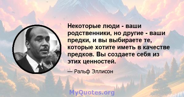 Некоторые люди - ваши родственники, но другие - ваши предки, и вы выбираете те, которые хотите иметь в качестве предков. Вы создаете себя из этих ценностей.