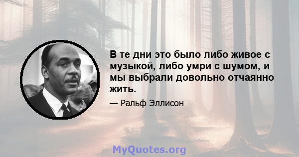 В те дни это было либо живое с музыкой, либо умри с шумом, и мы выбрали довольно отчаянно жить.