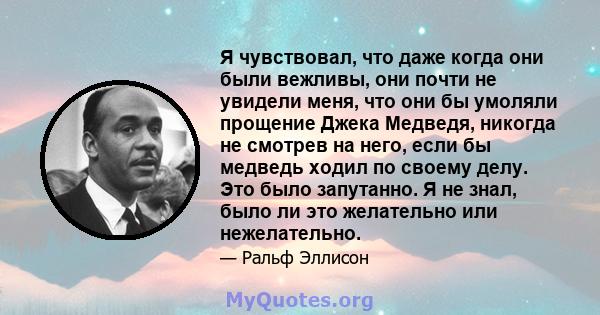 Я чувствовал, что даже когда они были вежливы, они почти не увидели меня, что они бы умоляли прощение Джека Медведя, никогда не смотрев на него, если бы медведь ходил по своему делу. Это было запутанно. Я не знал, было