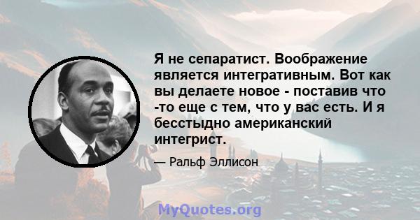 Я не сепаратист. Воображение является интегративным. Вот как вы делаете новое - поставив что -то еще с тем, что у вас есть. И я бесстыдно американский интегрист.