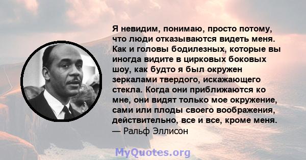 Я невидим, понимаю, просто потому, что люди отказываются видеть меня. Как и головы бодилезных, которые вы иногда видите в цирковых боковых шоу, как будто я был окружен зеркалами твердого, искажающего стекла. Когда они