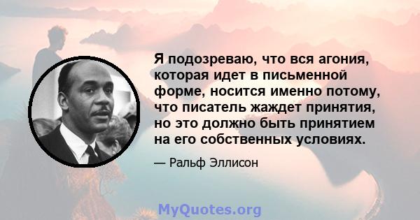 Я подозреваю, что вся агония, которая идет в письменной форме, носится именно потому, что писатель жаждет принятия, но это должно быть принятием на его собственных условиях.