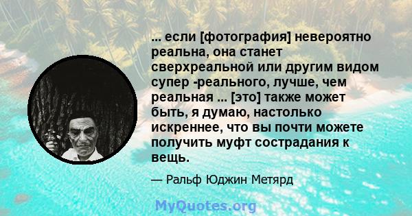 ... если [фотография] невероятно реальна, она станет сверхреальной или другим видом супер -реального, лучше, чем реальная ... [это] также может быть, я думаю, настолько искреннее, что вы почти можете получить муфт