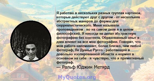 Я работаю в нескольких разных группах картинок, которые действуют друг с другом - от нескольких абстрактных манеров до формы для сюрреалистического. Меня называли проповедником - но на самом деле я в целом философский.