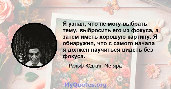 Я узнал, что не могу выбрать тему, выбросить его из фокуса, а затем иметь хорошую картину. Я обнаружил, что с самого начала я должен научиться видеть без фокуса.