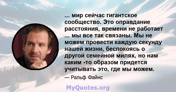 ... мир сейчас гигантское сообщество. Это оправдание расстояния, времени не работает ... мы все так связаны. Мы не можем провести каждую секунду нашей жизни, беспокоясь о другой семейной милях, но нам каким -то образом