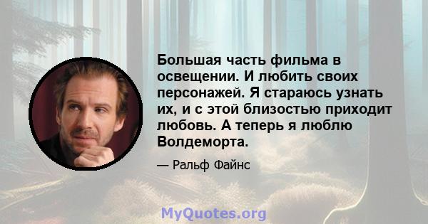 Большая часть фильма в освещении. И любить своих персонажей. Я стараюсь узнать их, и с этой близостью приходит любовь. А теперь я люблю Волдеморта.