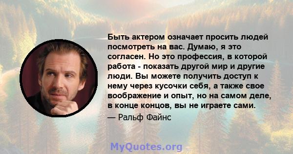 Быть актером означает просить людей посмотреть на вас. Думаю, я это согласен. Но это профессия, в которой работа - показать другой мир и другие люди. Вы можете получить доступ к нему через кусочки себя, а также свое