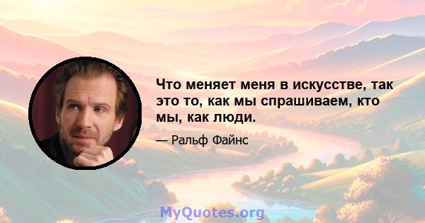 Что меняет меня в искусстве, так это то, как мы спрашиваем, кто мы, как люди.