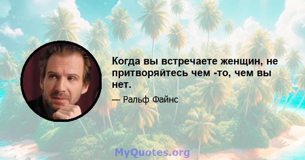 Когда вы встречаете женщин, не притворяйтесь чем -то, чем вы нет.