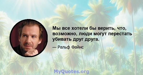 Мы все хотели бы верить, что, возможно, люди могут перестать убивать друг друга.