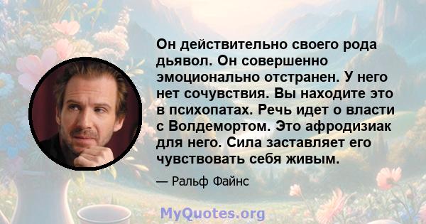 Он действительно своего рода дьявол. Он совершенно эмоционально отстранен. У него нет сочувствия. Вы находите это в психопатах. Речь идет о власти с Волдемортом. Это афродизиак для него. Сила заставляет его чувствовать