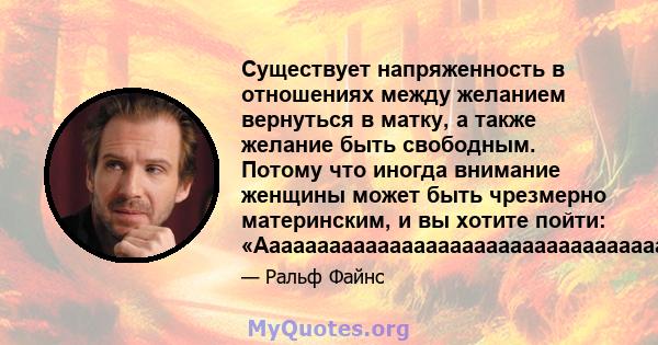 Существует напряженность в отношениях между желанием вернуться в матку, а также желание быть свободным. Потому что иногда внимание женщины может быть чрезмерно материнским, и вы хотите пойти: