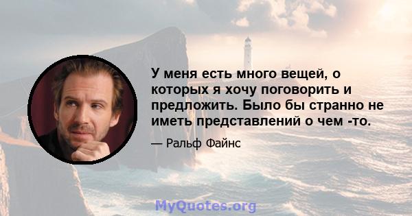 У меня есть много вещей, о которых я хочу поговорить и предложить. Было бы странно не иметь представлений о чем -то.