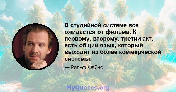 В студийной системе все ожидается от фильма. К первому, второму, третий акт, есть общий язык, который выходит из более коммерческой системы.