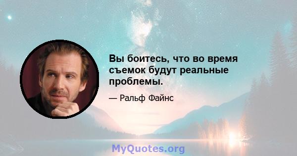 Вы боитесь, что во время съемок будут реальные проблемы.