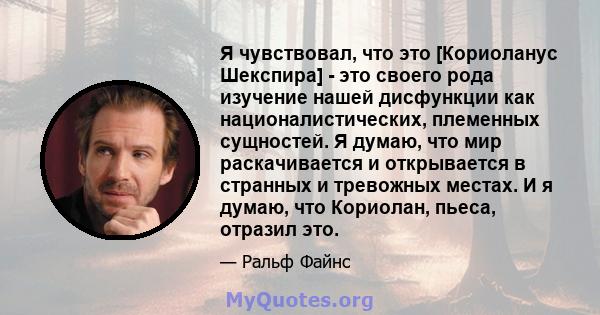 Я чувствовал, что это [Кориоланус Шекспира] - это своего рода изучение нашей дисфункции как националистических, племенных сущностей. Я думаю, что мир раскачивается и открывается в странных и тревожных местах. И я думаю, 