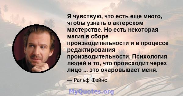 Я чувствую, что есть еще много, чтобы узнать о актерском мастерстве. Но есть некоторая магия в сборе производительности и в процессе редактирования производительности. Психология людей и то, что происходит через лицо