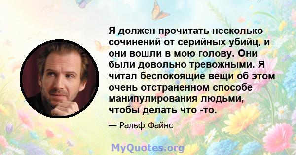 Я должен прочитать несколько сочинений от серийных убийц, и они вошли в мою голову. Они были довольно тревожными. Я читал беспокоящие вещи об этом очень отстраненном способе манипулирования людьми, чтобы делать что -то.