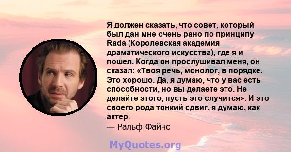 Я должен сказать, что совет, который был дан мне очень рано по принципу Rada (Королевская академия драматического искусства), где я и пошел. Когда он прослушивал меня, он сказал: «Твоя речь, монолог, в порядке. Это