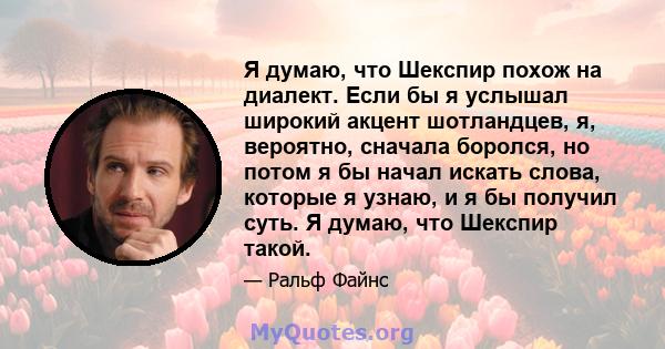 Я думаю, что Шекспир похож на диалект. Если бы я услышал широкий акцент шотландцев, я, вероятно, сначала боролся, но потом я бы начал искать слова, которые я узнаю, и я бы получил суть. Я думаю, что Шекспир такой.