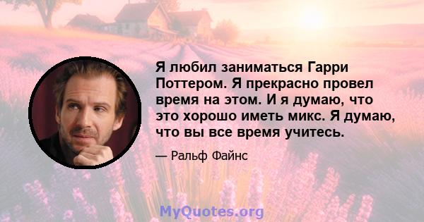 Я любил заниматься Гарри Поттером. Я прекрасно провел время на этом. И я думаю, что это хорошо иметь микс. Я думаю, что вы все время учитесь.