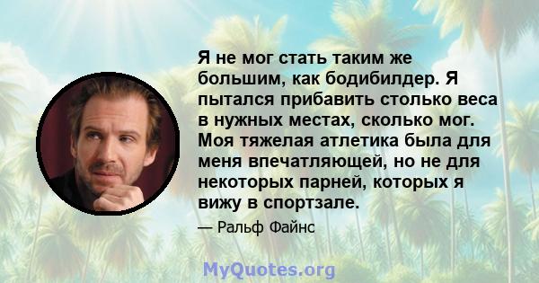 Я не мог стать таким же большим, как бодибилдер. Я пытался прибавить столько веса в нужных местах, сколько мог. Моя тяжелая атлетика была для меня впечатляющей, но не для некоторых парней, которых я вижу в спортзале.