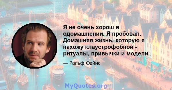 Я не очень хорош в одомашнении. Я пробовал. Домашняя жизнь, которую я нахожу клаустрофобной - ритуалы, привычки и модели.