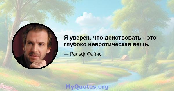 Я уверен, что действовать - это глубоко невротическая вещь.