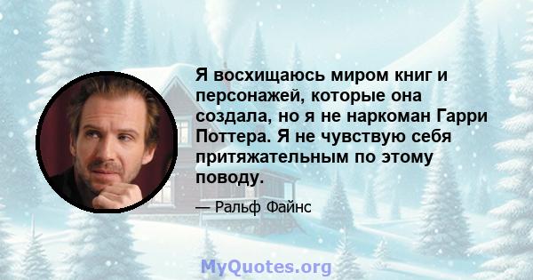 Я восхищаюсь миром книг и персонажей, которые она создала, но я не наркоман Гарри Поттера. Я не чувствую себя притяжательным по этому поводу.